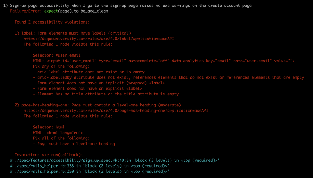 Sign-up page accessibility when I go to the sign-up page raises no axe warnings on the create account page
Failure/Error: expect(page).to be_axe_clean

Found 2 accessibility violations:
label: Form elements must have labels (critical)
https://dequeuniversity.com/rules/axe/4.0/label?application=axeAPI
The following 1 node violate this rule:
	
	Selector: #user_email
	HTML: <input id=”user_email” type=”email” autocomplete=”off” data-analytics-key=”email” name=”user.email” value=””>
	Fix any of the following:
area-label attribute does not exist or is empty
area-labelledby attribute does not exist, references elements that do not exist or references elements that are empty
Form element does not have an implicity (wrapped) <label>
Form element does not have an explicit <label>
Element has no title attribute or the title attribute is empty

page-has-heading-one: Page must contain a level one heading (moderate)
https://dequeuniversity.com/rules/axe/4.0/page-has-heading-one?application=axeAPI
The following 1 node violate this rule:

	Selector: html
	HTML: <html lang=”en”>
	Fix all of the following:
Page must have a level one heading

Invocation: axe-run(callback):
# ./spec/features/accessibility/sign_up_spec.rb:40:in ‘block (3 levels) in <top (required)>’
# ./spec/rails_helper.rb:333:in ‘block (2 levels) in <top (required)>’
# ./spec/rails_helper.rb:250:in ‘block (2 levels) in <top (required)>’
